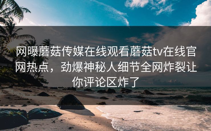 网曝蘑菇传媒在线观看蘑菇tv在线官网热点，劲爆神秘人细节全网炸裂让你评论区炸了