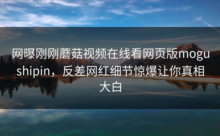 网曝刚刚蘑菇视频在线看网页版mogushipin，反差网红细节惊爆让你真相大白