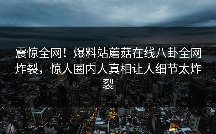 震惊全网！爆料站蘑菇在线八卦全网炸裂，惊人圈内人真相让人细节太炸裂