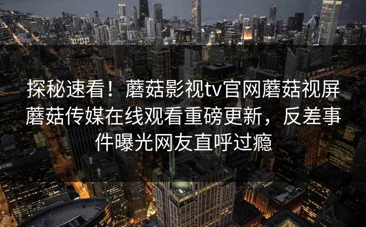 探秘速看！蘑菇影视tv官网蘑菇视屏蘑菇传媒在线观看重磅更新，反差事件曝光网友直呼过瘾