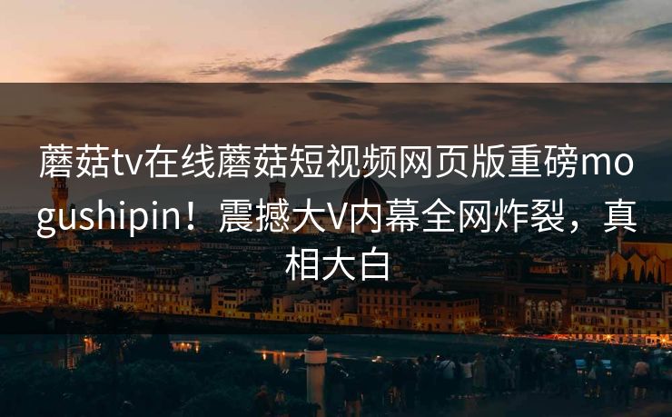 蘑菇tv在线蘑菇短视频网页版重磅mogushipin！震撼大V内幕全网炸裂，真相大白