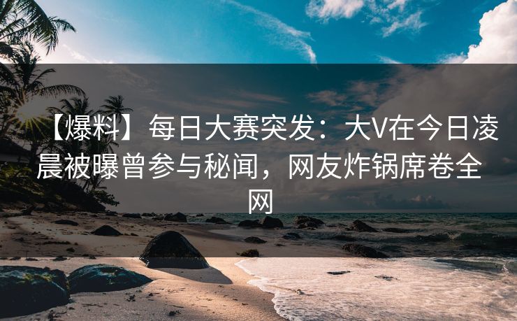 【爆料】每日大赛突发：大V在今日凌晨被曝曾参与秘闻，网友炸锅席卷全网
