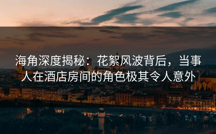 海角深度揭秘：花絮风波背后，当事人在酒店房间的角色极其令人意外
