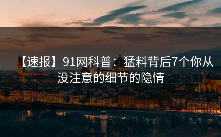 【速报】91网科普：猛料背后7个你从没注意的细节的隐情