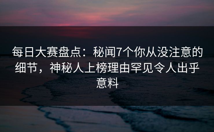 每日大赛盘点：秘闻7个你从没注意的细节，神秘人上榜理由罕见令人出乎意料