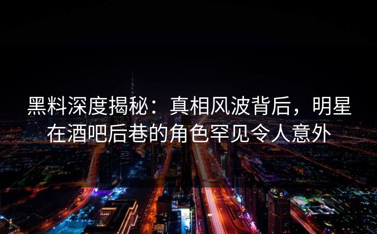 黑料深度揭秘：真相风波背后，明星在酒吧后巷的角色罕见令人意外
