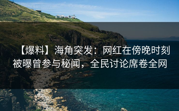 【爆料】海角突发：网红在傍晚时刻被曝曾参与秘闻，全民讨论席卷全网