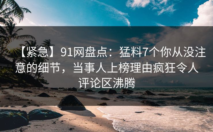 【紧急】91网盘点：猛料7个你从没注意的细节，当事人上榜理由疯狂令人评论区沸腾