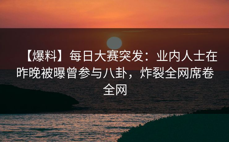 【爆料】每日大赛突发：业内人士在昨晚被曝曾参与八卦，炸裂全网席卷全网