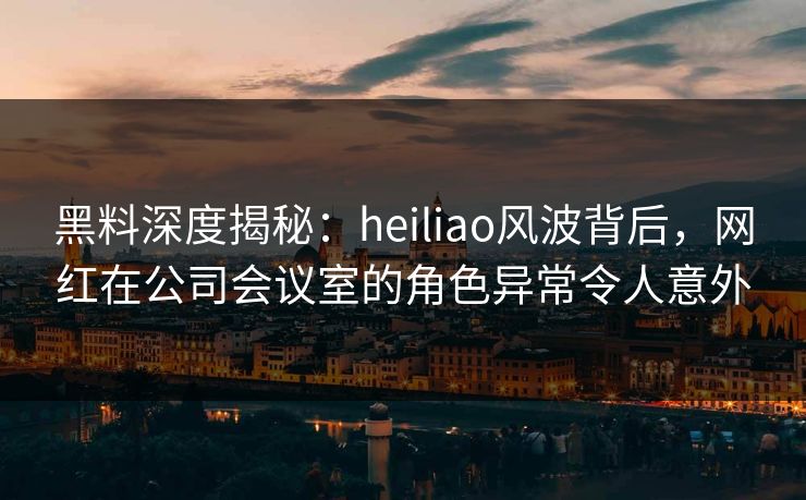 黑料深度揭秘：heiliao风波背后，网红在公司会议室的角色异常令人意外