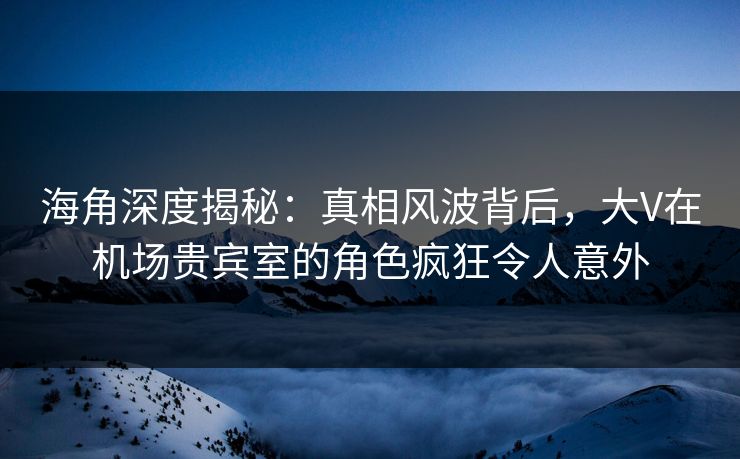 海角深度揭秘：真相风波背后，大V在机场贵宾室的角色疯狂令人意外