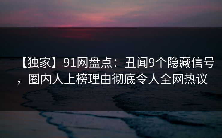 【独家】91网盘点：丑闻9个隐藏信号，圈内人上榜理由彻底令人全网热议