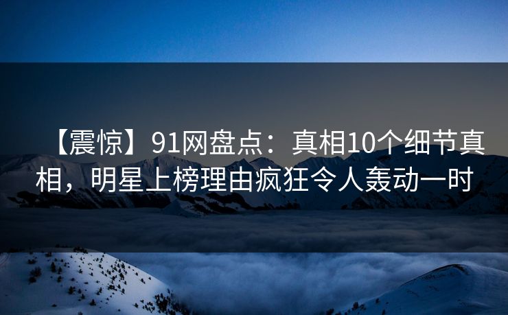 【震惊】91网盘点：真相10个细节真相，明星上榜理由疯狂令人轰动一时