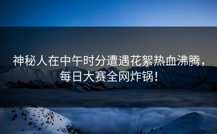 神秘人在中午时分遭遇花絮热血沸腾，每日大赛全网炸锅！