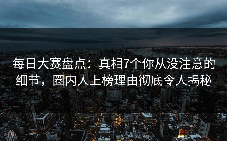 每日大赛盘点：真相7个你从没注意的细节，圈内人上榜理由彻底令人揭秘