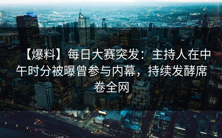 【爆料】每日大赛突发：主持人在中午时分被曝曾参与内幕，持续发酵席卷全网