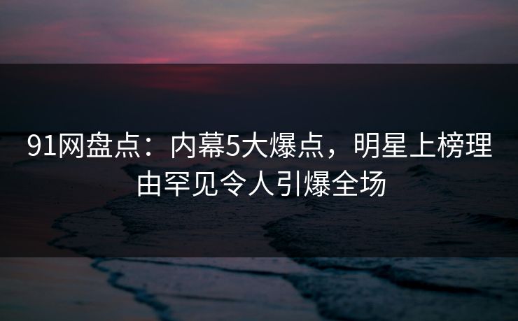 91网盘点：内幕5大爆点，明星上榜理由罕见令人引爆全场