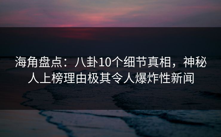 海角盘点：八卦10个细节真相，神秘人上榜理由极其令人爆炸性新闻