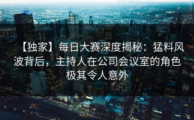 【独家】每日大赛深度揭秘：猛料风波背后，主持人在公司会议室的角色极其令人意外