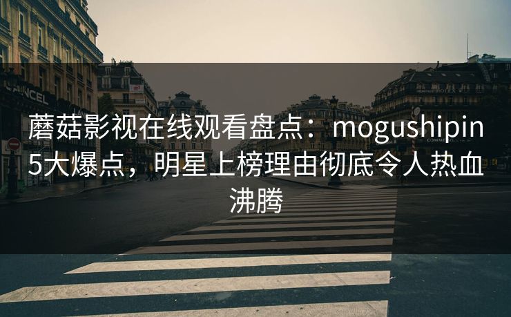 蘑菇影视在线观看盘点：mogushipin5大爆点，明星上榜理由彻底令人热血沸腾