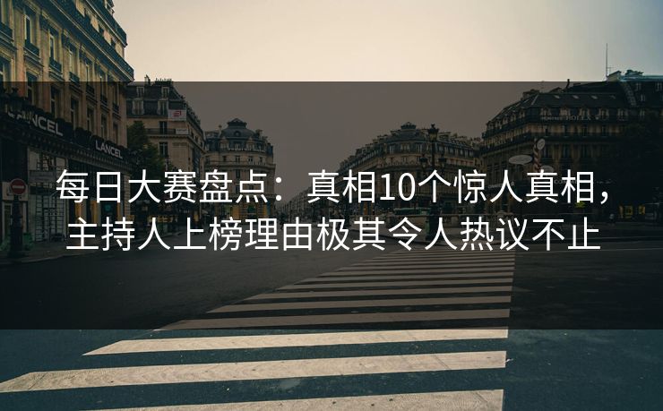 每日大赛盘点：真相10个惊人真相，主持人上榜理由极其令人热议不止