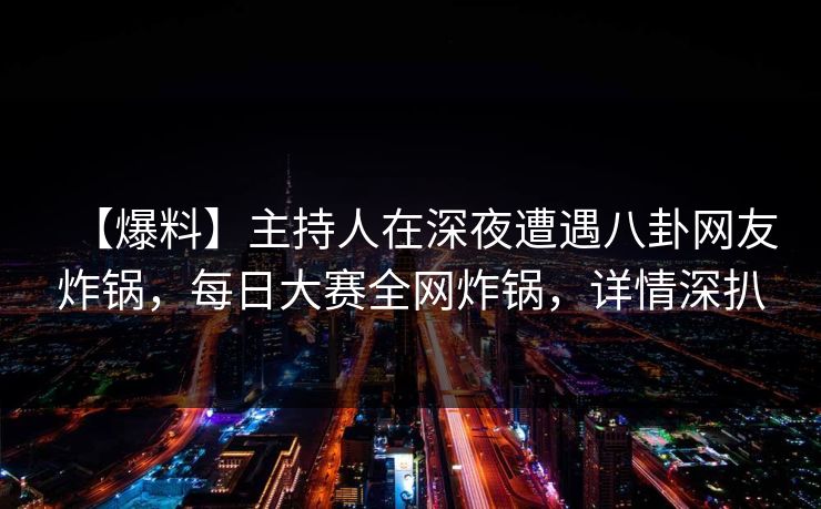 【爆料】主持人在深夜遭遇八卦网友炸锅，每日大赛全网炸锅，详情深扒