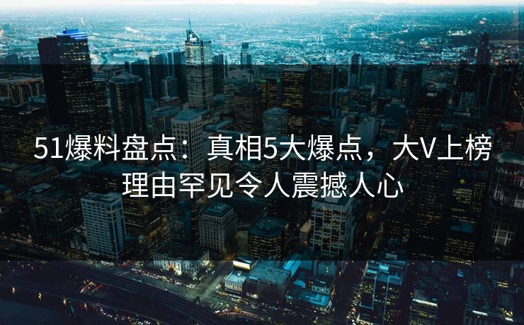 51爆料盘点：真相5大爆点，大V上榜理由罕见令人震撼人心
