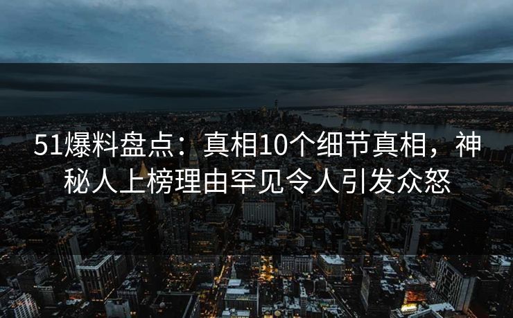 51爆料盘点：真相10个细节真相，神秘人上榜理由罕见令人引发众怒