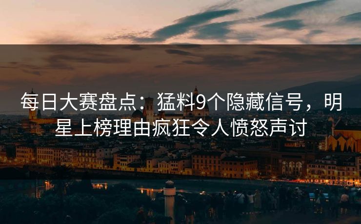每日大赛盘点：猛料9个隐藏信号，明星上榜理由疯狂令人愤怒声讨