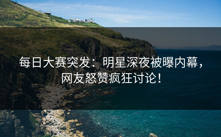 每日大赛突发：明星深夜被曝内幕，网友怒赞疯狂讨论！