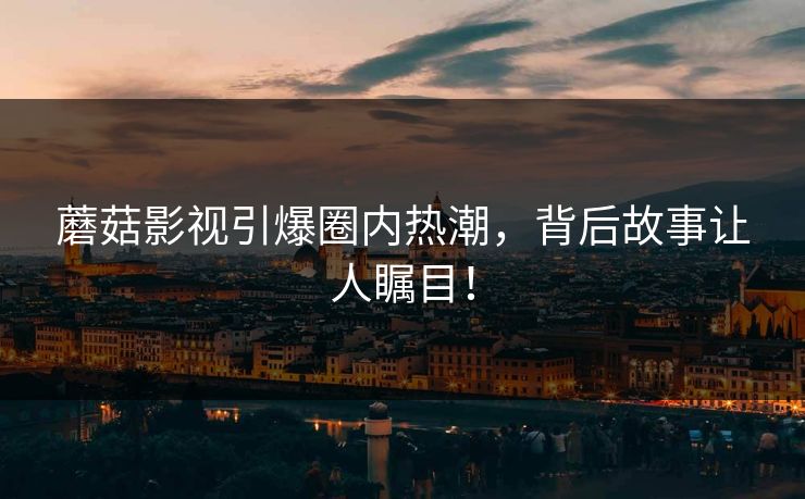 蘑菇影视引爆圈内热潮，背后故事让人瞩目！