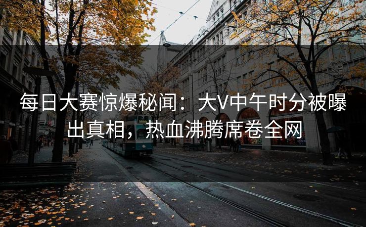 每日大赛惊爆秘闻：大V中午时分被曝出真相，热血沸腾席卷全网