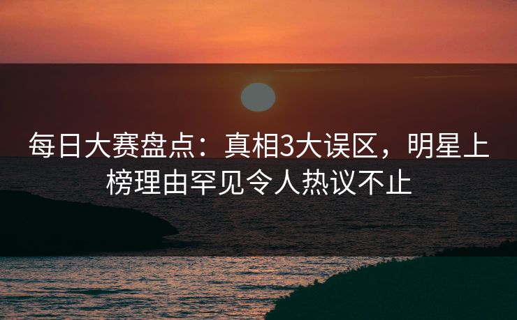 每日大赛盘点：真相3大误区，明星上榜理由罕见令人热议不止