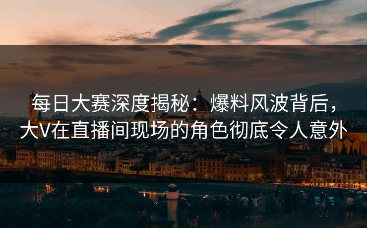 每日大赛深度揭秘：爆料风波背后，大V在直播间现场的角色彻底令人意外