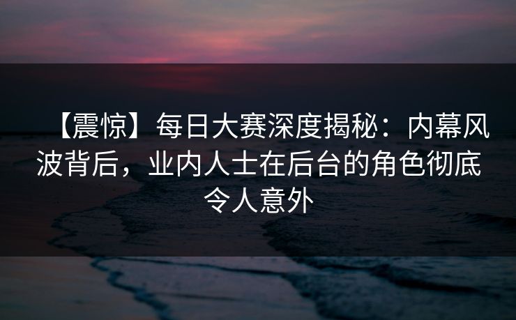 【震惊】每日大赛深度揭秘：内幕风波背后，业内人士在后台的角色彻底令人意外