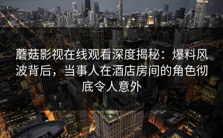 蘑菇影视在线观看深度揭秘：爆料风波背后，当事人在酒店房间的角色彻底令人意外