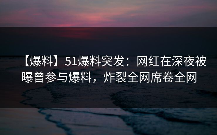 【爆料】51爆料突发：网红在深夜被曝曾参与爆料，炸裂全网席卷全网