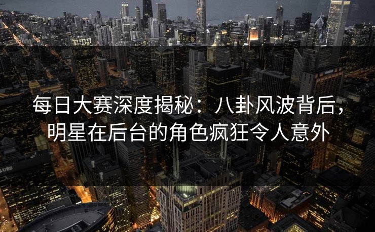 每日大赛深度揭秘：八卦风波背后，明星在后台的角色疯狂令人意外
