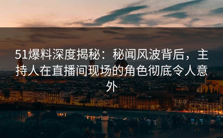 51爆料深度揭秘：秘闻风波背后，主持人在直播间现场的角色彻底令人意外