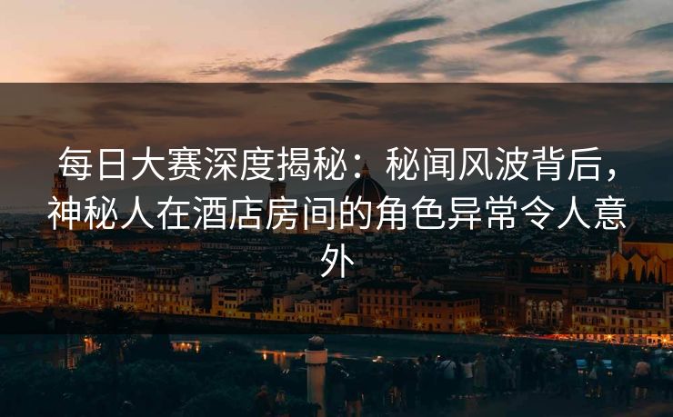 每日大赛深度揭秘：秘闻风波背后，神秘人在酒店房间的角色异常令人意外