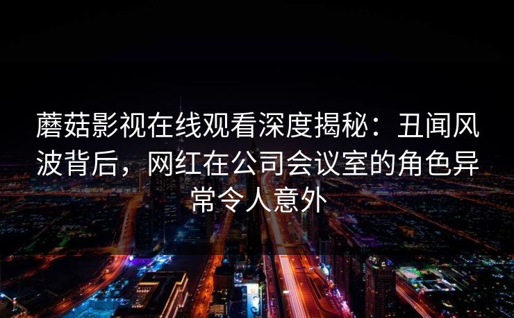 蘑菇影视在线观看深度揭秘：丑闻风波背后，网红在公司会议室的角色异常令人意外
