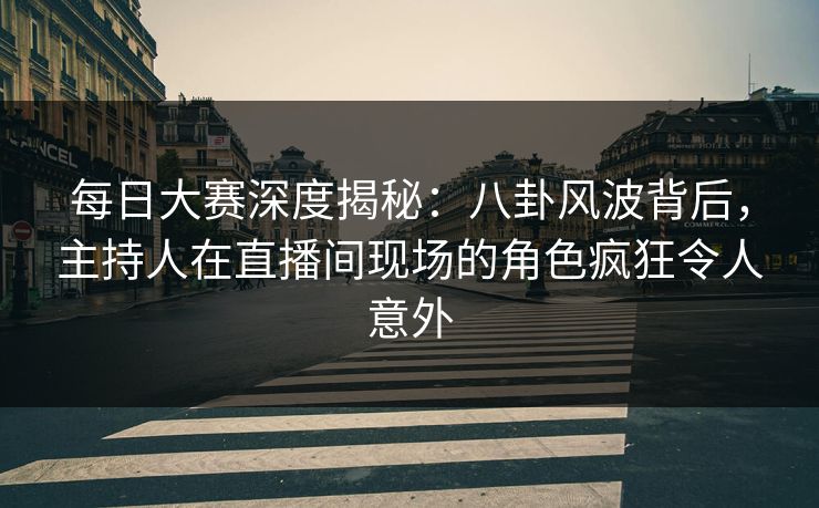 每日大赛深度揭秘：八卦风波背后，主持人在直播间现场的角色疯狂令人意外