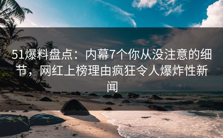 51爆料盘点：内幕7个你从没注意的细节，网红上榜理由疯狂令人爆炸性新闻