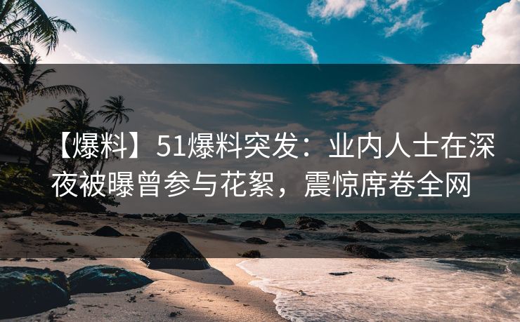 【爆料】51爆料突发：业内人士在深夜被曝曾参与花絮，震惊席卷全网