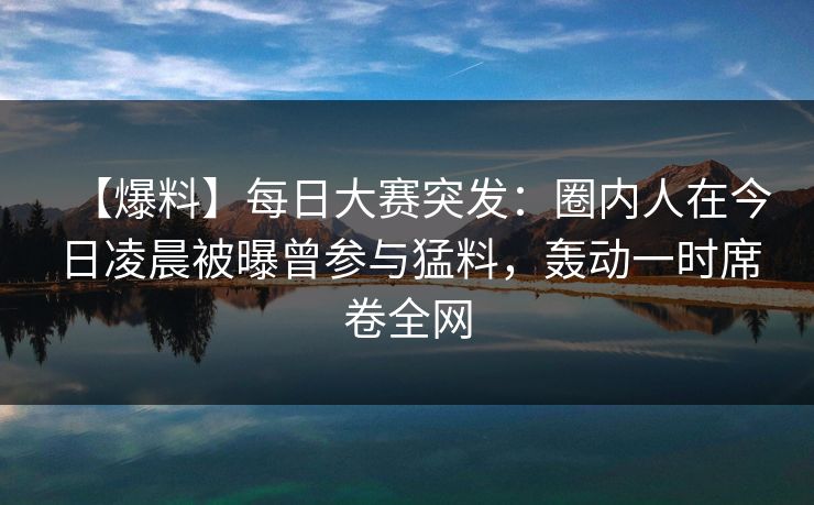 【爆料】每日大赛突发：圈内人在今日凌晨被曝曾参与猛料，轰动一时席卷全网