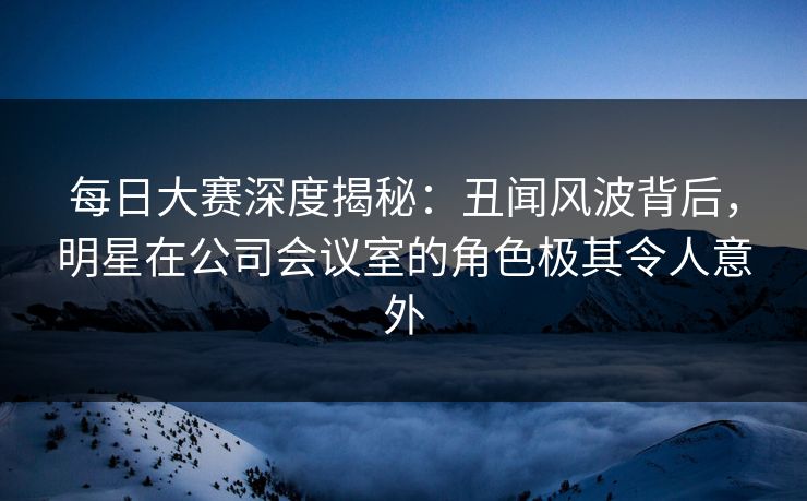 每日大赛深度揭秘：丑闻风波背后，明星在公司会议室的角色极其令人意外