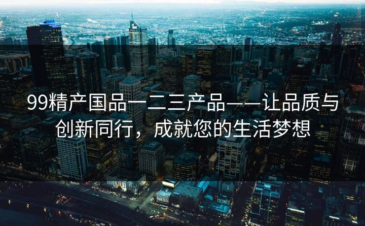 99精产国品一二三产品——让品质与创新同行，成就您的生活梦想