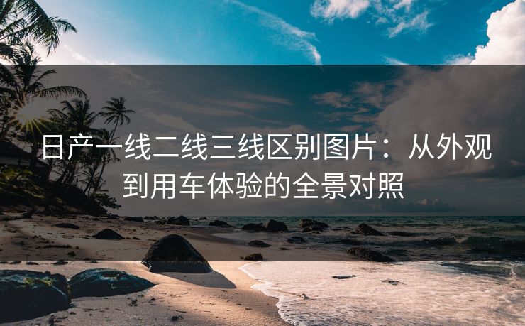 日产一线二线三线区别图片：从外观到用车体验的全景对照