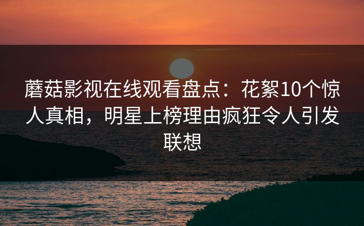 蘑菇影视在线观看盘点：花絮10个惊人真相，明星上榜理由疯狂令人引发联想