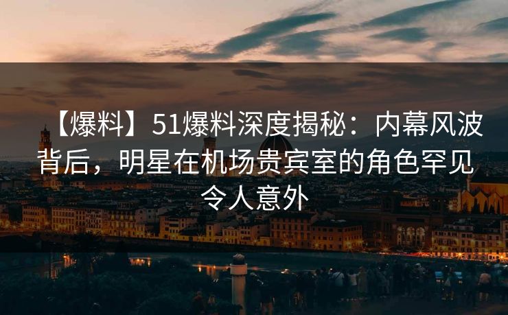 【爆料】51爆料深度揭秘：内幕风波背后，明星在机场贵宾室的角色罕见令人意外